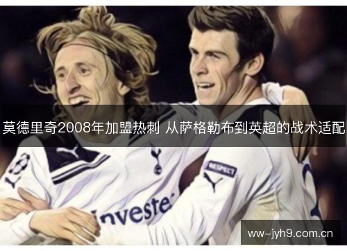 莫德里奇2008年加盟热刺 从萨格勒布到英超的战术适配 莫德里奇2008年加盟热刺 从萨格勒布到英超的战术适配